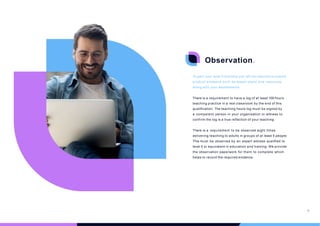 Observation.
To gain your level 5 Diploma you will be required to submit
product evidence such as lesson plans and resources
along with your assessments.
There is a requirement to have a log of at least 100 hours
teaching practice in a real classroom by the end of this
qualification. The teaching hours log must be signed by
a competent person in your organisation or witness to
confirm the log is a true reflection of your teaching.
There is a requirement to be observed eight times
delivering teaching to adults in groups of at least 5 people.
This must be observed by an expert witness qualified to
level 5 or equivalent in education and training. We provide
the observation paperwork for them to complete which
helps to record the required evidence.
18
 