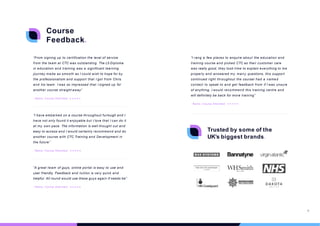 “From signing up to certification the level of service
from the team at CTC was outstanding. The L5 Diploma
in education and training was a significant learning
journey made as smooth as I could wish to hope for by
the professionalism and support that I got from Chris
and his team. I was so impressed that I signed up for
another course straight away”
- Name, Course Attended
“A great team of guys, online portal is easy to use and
user friendly. Feedback and tuition is very quick and
helpful. All round would use these guys again if needs be”
- Name, Course Attended
“I have embarked on a course throughout furlough and I
have not only found it enjoyable but I love that I can do it
at my own pace. The information is well thought out and
easy to access and I would certainly recommend and do
another course with CTC Training and Development in
the future”
- Name, Course Attended
Course
Feedback.
Trusted by some of the
UK’s biggest brands.
“I rang a few places to enquire about the education and
training course and picked CTC as their customer care
was really good, they took time to explain everything to me
properly and answered my many questions, this support
continued right throughout the courseI had a named
contact to speak to and get feedback from if I was unsure
of anything, I would recommend this training centre and
will definitely be back for more training”
- Name, Course Attended
18
 