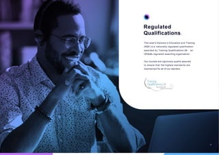 Regulated
Qualifications.
The Level 5 Diploma in Education and Training
(RQF) is a nationally regulated qualification
awarded by Training Qualifications UK - an
OFQUAL regulated awarding organisation.
Our courses are rigorously quality assured
to ensure that the highest standards are
maintained for all of our learners.
06
 