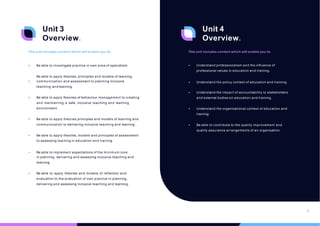 Unit 3
Overview.
This unit includes content which will enable you to:
• Be able to investigate practice in own area of specialism.
Be able to apply theories, principles and models of learning,
• communication and assessment to planning inclusive
teaching and learning.
• Be able to apply theories of behaviour management to creating
and maintaining a safe, inclusive teaching and learning
environment.
• Be able to apply theories principles and models of learning and
communication to delivering inclusive teaching and learning.
• Be able to apply theories, models and principles of assessment
to assessing learning in education and training.
• Be able to implement expectations of the minimum core
in planning, delivering and assessing inclusive teaching and
learning.
• Be able to apply theories and models of reflection and
evaluation to the evaluation of own practice in planning,
delivering and assessing inclusive teaching and learning.
Unit 4
Overview.
This unit includes content which will enable you to:
• Understand professionalism and the influence of
professional values in education and training.
• Understand the policy context of education and training.
• Understand the impact of accountability to stakeholders
and external bodies on education and training.
• Understand the organisational context of education and
training.
• Be able to contribute to the quality improvement and
quality assurance arrangements of an organisation.
12
 