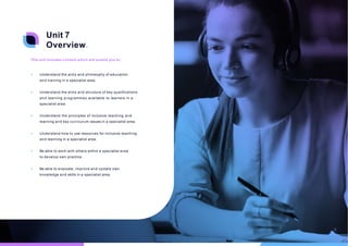 Unit 7
Overview.
This unit includes content which will enable you to:
• Understand the aims and philosophy of education
and training in a specialist area.
• Understand the aims and structure of key qualifications
and learning programmes available to learners in a
specialist area.
• Understand the principles of inclusive teaching and
learning and key curriculum issues in a specialist area.
• Understand how to use resources for inclusive teaching
and learning in a specialist area.
• Be able to work with others within a specialist area
to develop own practice.
• Be able to evaluate, improve and update own
knowledge and skills in a specialist area.
16
 