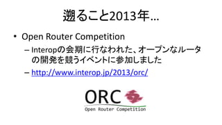 遡ること2013年… 
•Open Router Competition 
–Interopの会期に行なわれた、オープンなルータ の開発を競うイベントに参加しました 
–http://www.interop.jp/2013/orc/  
