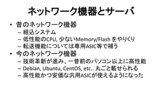 ネットワーク機器とサーバ 
•昔のネットワーク機器 
–組込システム 
–低性能のCPU, 尐ないMemory/Flash をやりくり 
–転送機能については専用ASIC等で補う 
•今のネットワーク機器 
–技術革新が進み、一昔前のパソコン以上に高性能 
–Debian, Ubuntu, CentOS, etc.. 丸ごと載せられる 
–高性能かつ安価な汎用ASICが使えるようになった  