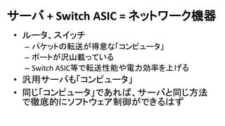 サーバ + Switch ASIC = ネットワーク機器 
•ルータ、スイッチ 
–パケットの転送が得意な「コンピュータ」 
–ポートが沢山載っている 
–Switch ASIC等で転送性能や電力効率を上げる 
•汎用サーバも「コンピュータ」 
•同じ「コンピュータ」であれば、サーバと同じ方法 で徹底的にソフトウェア制御ができるはず  