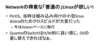 Networkの得意な「普通の」Linuxが欲しい! 
•PicOS、当時は組み込み向けの小型linux distroのためクロスビルドが大変だった 
–今はDebianベースに移行 
•QuantaのSwitchはH/W的に良い感じ、OSの 差し替えできればなぁ..  