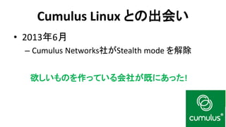 Cumulus Linux との出会い 
•2013年6月 
–Cumulus Networks社がStealth mode を解除 
欲しいものを作っている会社が既にあった!  
