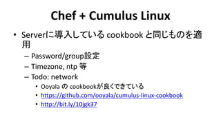 Chef + Cumulus Linux 
•Serverに導入している cookbook と同じものを適 用 
–Password/group設定 
–Timezone, ntp 等 
–Todo: network 
•Ooyala の cookbookが良くできている 
•https://github.com/ooyala/cumulus-linux-cookbook 
•http://bit.ly/10jgk37  