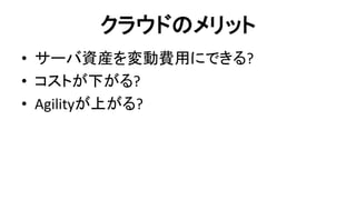 クラウドのメリット 
•サーバ資産を変動費用にできる? 
•コストが下がる? 
•Agilityが上がる?  