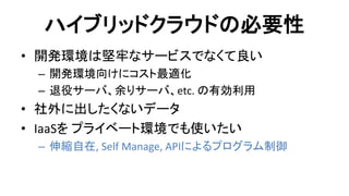 ハイブリッドクラウドの必要性 
•開発環境は堅牢なサービスでなくて良い 
–開発環境向けにコスト最適化 
–退役サーバ、余りサーバ、etc. の有効利用 
•社外に出したくないデータ 
•IaaSを プライベート環境でも使いたい 
–伸縮自在, Self Manage, APIによるプログラム制御  