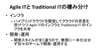 Agile ITと Traditional ITの棲み分け 
•インフラ 
–ハイブリッドクラウドを駆使してクラウドの恩恵を 受けつつ Agile ITのインフラと Traditional IT のイン フラを共有 
•開発・運用 
–開発スタイルが全く違うので、無理に一本化はせ ず別々のチームで開発・運用する  