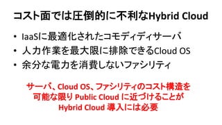 コスト面では圧倒的に不利なHybrid Cloud 
•IaaSに最適化されたコモディディサーバ 
•人力作業を最大限に排除できるCloud OS 
•余分な電力を消費しないファシリティ 
サーバ、Cloud OS、ファシリティのコスト構造を 可能な限り Public Cloud に近づけることが 
Hybrid Cloud 導入には必要  