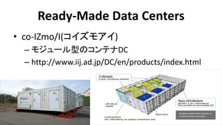 Ready-Made Data Centers 
•co-IZmo/I(コイズモアイ) 
–モジュール型のコンテナDC 
–http://www.iij.ad.jp/DC/en/products/index.html  