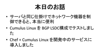 本日のお話 
•サーバと同じ仕掛けでネットワーク機器を制 御できると、本当に便利 
•Cumulus Linux を BGP LSDC構成でテストしまし た 
•Chef + Cumulus Linux を開発中のサービスに 導入しました  
