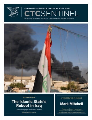FEATURE ARTICLE
The Jihadi Threat
to Indonesia
Kirsten E. Schulze
A VIEW FROM THE CT FOXHOLE
LTC(R) Bryan Price
Former Director,
Combating Terrorism Center
OBJECTIVE · RELEVANT · RIGOROUS | JUNE/JULY 2018 · VOLUME 11, ISSUE 6
FEATURE ARTICLE
The Islamic State's
Reboot in Iraq
The warning signs from attack metrics
Michael Knights
A VIEW FROM THE CT FOXHOLE
Mark Mitchell
Principal Deputy Assistant
Secretary of Defense for Special
Operations/Low-Intensity Conflict
OBJECTIVE · RELEVANT · RIGOROUS | DECEMBER 2018 · VOLUME 11, ISSUE 11
 