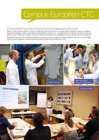 Le “Campus Européen CTC” est un espace de formation et de ressources technologiques sans équivalent en Europe. 
Depuis sa mise en place fin 2004, ce campus accueille des publics riches par leurs contrastes (élèves Stylistes et Ingénieurs, stagiaires 
du Centre de formation, créateurs participant au dispositif ADC au-delà du cuir, …) et exigeants par leurs besoins. Ces plates-formes leur 
offrent un outil complet pour travailler sur toutes les étapes du process dans les domaines du cuir, de la chaussure et de la maroquinerie. 
Représentatif des savoir-faire traditionnels de toute une filière, le Campus Européen CTC permet également d’accéder aux technologies 
de pointe, voire émergentes, issues du programme d’études, recherche et normalisation de CTC. 
Plate-forme Cuir 
Atelier de piquage 
Chaussure-Maroquinerie 
CTC - Catalogue formation 2015 / 04 72 76 10 02 - contactformation@ctcgroupe.com - www.ctcformation.com 
Formation en salle 
12 / 
Campus Européen CTC 
 
