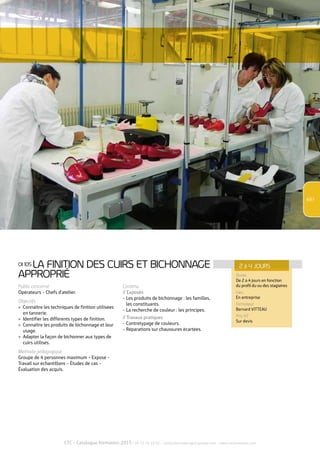 2 à 4 JOURS 
CTC - Catalogue formation 2015 / 04 72 76 10 02 - contactformation@ctcgroupe.com - www.ctcformation.com 
49 / 
OI 105 LA FINITION DES CUIRS ET BICHONNAGE 
APPROPRIÉ 
Public concerné 
Opérateurs - Chefs d’atelier. 
Objectifs 
>> Connaître les techniques de finition utilisées 
en tannerie. 
>> Identifier les différents types de finition. 
>> Connaître les produits de bichonnage et leur 
usage. 
>> Adapter la façon de bichonner aux types de 
cuirs utilisés. 
Méthode pédagogique 
Groupe de 4 personnes maximum - Exposé - 
Travail sur échantillons - Études de cas - 
Évaluation des acquis. 
Contenu 
// Exposés 
- Les produits de bichonnage : les familles, 
les constituants. 
- La recherche de couleur : les principes. 
// Travaux pratiques 
- Contretypage de couleurs. 
- Réparations sur chaussures écartées. 
Durée 
De 2 à 4 jours en fonction 
du profil du ou des stagiaires 
Lieu 
En entreprise 
Formateur 
Bernard VITTEAU 
Prix HT 
Sur devis 
 