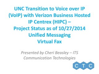 UNC Transition to Voice over IP 
(VoIP) with Verizon Business Hosted 
IP Centrex (HIPC) – 
Project Status as of 10/27/2014 
Unified Messaging 
Virtual Fax 
Presented by Cheri Beasley – ITS 
Communication Technologies 
 