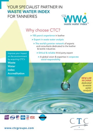 YOUR SPECIALIST PARTNER IN 
WASTE WATER INDEX 
FOR TANNERIES 
Why choose CTC? 
Improve your Impact 
on the environnment 
by acquiring CTC’s 
Waste 
Water 
index 
Accreditation 
> 100 years’s experience in leather 
> Expert in waste water analysis 
> The world’s premier network of experts 
www.ctcgroupe.com 
and consultants dedicated to the leather 
& textile industries 
> Ethical & reliable third party expert 
> A global vision & expertise in corporate 
social responsibility 
CTC is a notified body working 
to official standards 
NEW LAB 
IN CHINA 
dedicated 
to waste 
water 
analysis 
Fotolia © Gertrudda 
 