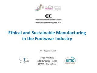 Consumer’s Need for More Assurance on 
Ethical and Sustainable Manufacturing 
in the Footwear Industry 
2014 November 28th 
Yves MORIN 
CTC ‐ CEO 
UITIC (International Union of Shoe 
Industry Technicians) ‐ President 1 
 