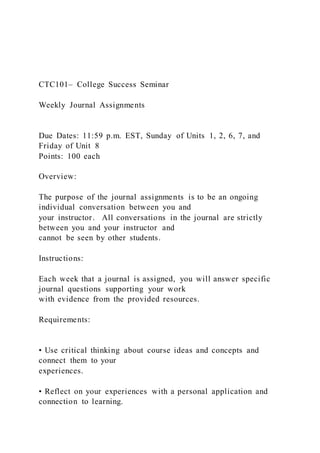 CTC101– College Success Seminar
Weekly Journal Assignments
Due Dates: 11:59 p.m. EST, Sunday of Units 1, 2, 6, 7, and
Friday of Unit 8
Points: 100 each
Overview:
The purpose of the journal assignments is to be an ongoing
individual conversation between you and
your instructor. All conversations in the journal are strictly
between you and your instructor and
cannot be seen by other students.
Instructions:
Each week that a journal is assigned, you will answer specific
journal questions supporting your work
with evidence from the provided resources.
Requirements:
• Use critical thinking about course ideas and concepts and
connect them to your
experiences.
• Reflect on your experiences with a personal application and
connection to learning.
 