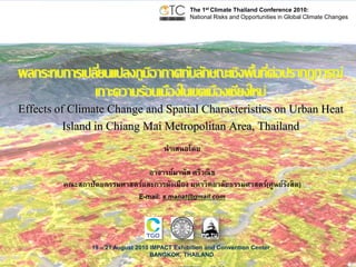 The 1st Climate Thailand Conference 2010:
National Risks and Opportunities in Global Climate Changes

ผลกระทบการเปลียนแปลงภูมอากาศกับลักษณะเชิงพืนทีต่อปรากฏการณ์
่
ิ
้ ่
เกาะความร้อนเมืองในเขตเมืองเชียงใหม่

Effects of Climate Change and Spatial Characteristics on Urban Heat
Island in Chiang Mai Metropolitan Area, Thailand
นำเสนอโดย
อำจำรย์มำนัส ศรีวณิช
คณะสถำปัตยกรรมศำสตร์และกำรผังเมือง มหำวิทยำลัยธรรมศำสตร์(ศูนย์รงสิต)
ั
E-mail: s.manat@gmail.com

19 – 21 August 2010 IMPACT Exhibition and Convention Center
BANGKOK, THAILAND

 