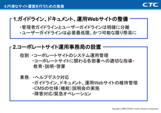 6.円滑なサイト運営を行うための施策


  1.ガイドライン、ドキュメント、運用Webサイトの整備
    ・管理者ガイドラインとユーザーガイドラインは明確に分離
    ・ユーザーガイドラインは必要最低限、かつ可能な限り簡易に


  2.コーポレートサイト運用事務局の設置
    役割：・コーポレートサイトのシステム運用管理
       ・コーポレートサイトに関わる各部署への適切な指導・
        教育・説明・啓蒙

    業務： ・ヘルプデスク対応
        ・ガイドライン、ドキュメント、運用Webサイトの維持管理
        ・CMSの仕様（機能）説明会の実施
        ・障害対応/緊急オペレーション


                             Copyright (c)2007 ITOCHU Techno-Solutions Corporation
 