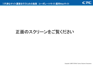 7.円滑なサイト運営を行うための施策 コーポレートサイト運用Webサイト




      正面のスクリーンをご覧ください




                                 Copyright (c)2007 ITOCHU Techno-Solutions Corporation
 