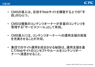9.まとめ


   • CMSの導入は、目指すWebサイトを構築する上での「手
     段」のひとつ。

   • CMSは複数のコンテンツオーナーが多量のコンテンツを
     管理する「サービスツール」として有効。

   • CMS導入には、コンテンツオーナーへの運用支援の施策
     を充実させることが大切。

   • 集団でのサイト運用を成功させる秘訣は、運用支援を通
     じてWebサイトのコンセプトやルールをコンテンツオー
     ナーへ浸透させること。


                        Copyright (c)2007 ITOCHU Techno-Solutions Corporation
 