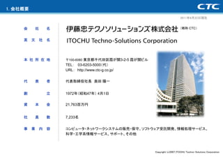 1. 会社概要
                                                                                2011年6月22日現在


     会        社       名                                                         （略称 CTC）


     英    文       社   名




     本 社 所 在 地            〒100-6080 東京都千代田区霞が関3-2-5 霞が関ビル
                          TEL： 03-6203-5000（代）
                          URL： http://www.ctc-g.co.jp/


     代        表       者   代表取締役社長 奥田 陽一


     創                立   1972年（昭和47年） 4月1日

     資        本       金   21,763百万円


     社        員       数   7,233名


     事    業       内   容   コンピュータ・ネットワークシステムの販売・保守、ソフトウェア受託開発、情報処理サービス、
                          科学・工学系情報サービス、サポート、その他



                                                            Copyright (c)2007 ITOCHU Techno-Solutions Corporation
 