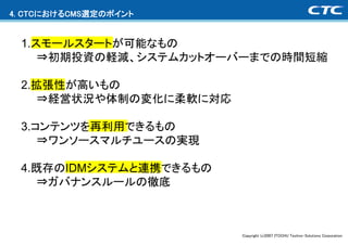 4. CTCにおけるCMS選定のポイント


 1.スモールスタートが可能なもの
    ⇒初期投資の軽減、システムカットオーバーまでの時間短縮

 2.拡張性が高いもの
   ⇒経営状況や体制の変化に柔軟に対応

 3.コンテンツを再利用できるもの
    ⇒ワンソースマルチユースの実現

 4.既存のIDMシステムと連携できるもの
   ⇒ガバナンスルールの徹底



                        Copyright (c)2007 ITOCHU Techno-Solutions Corporation
 