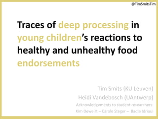 @TimSmitsTim




Traces of deep processing in
young children’s reactions to
healthy and unhealthy food
endorsements

                      Tim Smits (KU Leuven)
              Heidi Vandebosch (UAntwerp)
             Acknowledgements to student researchers:
             Kim Deweirt – Carole Steger – Badia Idrioui
 