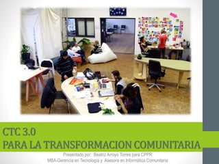 CTC 3.0
PARA LA TRANSFORMACION COMUNITARIA
Presentado por: Beatriz Arroyo Torres para CPPR
MBA-Gerencia en Tecnología y Asesora en Informática Comunitaria
 