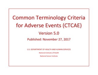 Common Terminology Criteria
for Adverse Events (CTCAE)
Version 5.0
Published: November 27, 2017
U.S. DEPARTMENT OF HEALTH AND HUMAN SERVICES
National Institutes of Health
National Cancer Institute
 