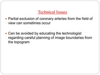Technical Issues
 Partial exclusion of coronary arteries from the field of
view can sometimes occur
 Can be avoided by educating the technologist
regarding careful planning of image boundaries from
the topogram
 