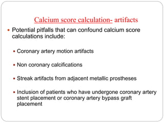 Calcium score calculation- artifacts
 Potential pitfalls that can confound calcium score
calculations include:
 Coronary artery motion artifacts
 Non coronary calcifications
 Streak artifacts from adjacent metallic prostheses
 Inclusion of patients who have undergone coronary artery
stent placement or coronary artery bypass graft
placement
 