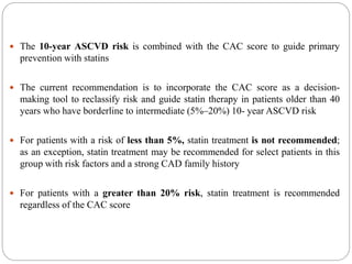  The 10-year ASCVD risk is combined with the CAC score to guide primary
prevention with statins
 The current recommendation is to incorporate the CAC score as a decision-
making tool to reclassify risk and guide statin therapy in patients older than 40
years who have borderline to intermediate (5%–20%) 10- year ASCVD risk
 For patients with a risk of less than 5%, statin treatment is not recommended;
as an exception, statin treatment may be recommended for select patients in this
group with risk factors and a strong CAD family history
 For patients with a greater than 20% risk, statin treatment is recommended
regardless of the CAC score
 