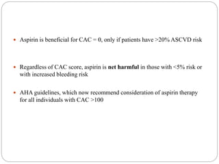  Aspirin is beneficial for CAC = 0, only if patients have >20% ASCVD risk
 Regardless of CAC score, aspirin is net harmful in those with <5% risk or
with increased bleeding risk
 AHA guidelines, which now recommend consideration of aspirin therapy
for all individuals with CAC >100
 