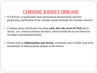 CHRONIC KIDNEY DISEASE
 In CKD pts, a significantly more pronounced, disseminated, and fast-
progressing calcification of the vascular system (includes the coronary arteries)
 Coronary artery calcification develops early after the onset of CKD and is
closely a/w mineral and bone disorders, which include but are not limited to
secondary hyperparathyroidism
 Factors such as inflammation and obesity, commonly seen in CKD, lead to the
acceleration of atherosclerotic plaques in the arteries
 
