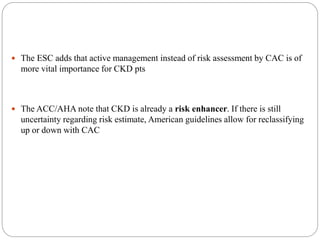  The ESC adds that active management instead of risk assessment by CAC is of
more vital importance for CKD pts
 The ACC/AHA note that CKD is already a risk enhancer. If there is still
uncertainty regarding risk estimate, American guidelines allow for reclassifying
up or down with CAC
 