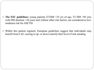  The ESC guidelines: young patients (T1DM <35 yrs of age, T2 DM <50 yrs),
with DM duration <10 years and without other risk factors, are considered at low-
moderate risk for ASCVD
 Within this patient segment, European guidelines suggest that individuals may
benefit from CAC scoring to up- or down-classify their level of risk standing
 