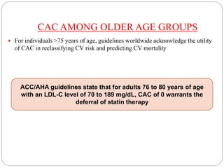 CAC AMONG OLDER AGE GROUPS
 For individuals >75 years of age, guidelines worldwide acknowledge the utility
of CAC in reclassifying CV risk and predicting CV mortality
ACC/AHA guidelines state that for adults 76 to 80 years of age
with an LDL-C level of 70 to 189 mg/dL, CAC of 0 warrants the
deferral of statin therapy
 