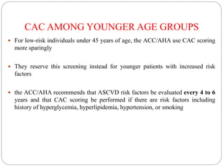 CAC AMONG YOUNGER AGE GROUPS
 For low-risk individuals under 45 years of age, the ACC/AHA use CAC scoring
more sparingly
 They reserve this screening instead for younger patients with increased risk
factors
 the ACC/AHA recommends that ASCVD risk factors be evaluated every 4 to 6
years and that CAC scoring be performed if there are risk factors including
history of hyperglycemia, hyperlipidemia, hypertension, or smoking
 