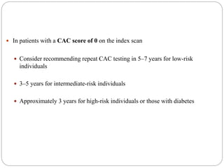  In patients with a CAC score of 0 on the index scan
 Consider recommending repeat CAC testing in 5–7 years for low-risk
individuals
 3–5 years for intermediate-risk individuals
 Approximately 3 years for high-risk individuals or those with diabetes
 