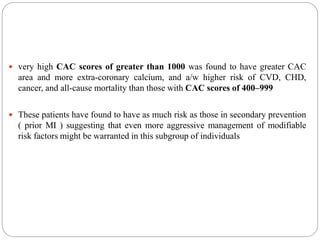  very high CAC scores of greater than 1000 was found to have greater CAC
area and more extra-coronary calcium, and a/w higher risk of CVD, CHD,
cancer, and all-cause mortality than those with CAC scores of 400–999
 These patients have found to have as much risk as those in secondary prevention
( prior MI ) suggesting that even more aggressive management of modifiable
risk factors might be warranted in this subgroup of individuals
 
