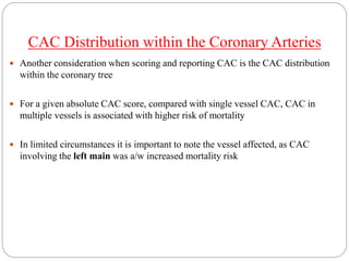 CAC Distribution within the Coronary Arteries
 Another consideration when scoring and reporting CAC is the CAC distribution
within the coronary tree
 For a given absolute CAC score, compared with single vessel CAC, CAC in
multiple vessels is associated with higher risk of mortality
 In limited circumstances it is important to note the vessel affected, as CAC
involving the left main was a/w increased mortality risk
 