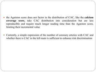  the Agatston score does not factor in the distribution of CAC, like the calcium
coverage score, take CAC distribution into consideration but are less
reproducible and require much longer reading time than the Agatston score,
limiting their incremental value
 Currently, a simple expression of the number of coronary arteries with CAC and
whether there is CAC in the left main is sufficient to enhance risk discrimination
 