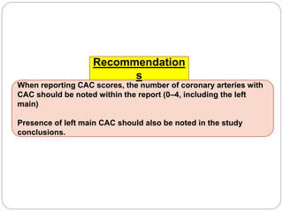 When reporting CAC scores, the number of coronary arteries with
CAC should be noted within the report (0–4, including the left
main)
Presence of left main CAC should also be noted in the study
conclusions.
Recommendation
s
 