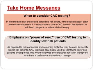 Take Home Messages
When to consider CAC testing?
In intermediate-risk or selected borderline-risk adults, if the decision about statin
use remains uncertain, it is reasonable to use a CAC score in the decision to
withhold, postpone or initiate statin therapy.
Emphasis on "power of zero:" use of CAC testing to
identify low risk patients
As opposed to risk enhancers and screening tools that may be used to identify
higher risk patients, CAC testing is now mostly used for identifying lower risk
patients among those who would otherwise be candidates for statin therapy but
who have a preference to avoid such therapy.
 