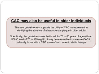 CAC may also be useful in older individuals
The new guideline also supports the utility of CAC measurement in
identifying the absence of atherosclerotic plaque in older adults
Specifically, the guideline states that in adults 76 to 80 years of age with an
LDL-C level of 70 to 189 mg/dL, it may be reasonable to measure CAC to
reclassify those with a CAC score of zero to avoid statin therapy.
 