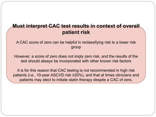 Must interpret CAC test results in context of overall
patient risk
A CAC score of zero can be helpful in reclassifying risk to a lower risk
group
However, a score of zero does not imply zero risk, and the results of the
test should always be incorporated with other known risk factors
It is for this reason that CAC testing is not recommended in high risk
patients (i.e., 10-year ASCVD risk ≥20%), and that at times clinicians and
patients may elect to initiate statin therapy despite a CAC of zero.
 